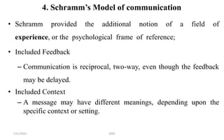 4. Schramm’s Model of communication
• Schramm provided the additional notion of a field of
experience, or the psychological frame of reference;
• Included Feedback
– Communication is reciprocal, two-way, even though the feedback
may be delayed.
• Included Context
– A message may have different meanings, depending upon the
specific context or setting.
7/21/2022 GMS
 