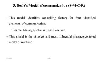 5. Berlo’s Model of communication (S-M-C-R)
– This model identifies controlling factors for four identified
elements of communication:
• Source, Message, Channel, and Receiver.
– This model is the simplest and most influential message-centered
model of our time.
7/21/2022 GMS
 
