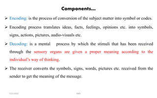 Components…
 Encoding: is the process of conversion of the subject matter into symbol or codes.
 Encoding process translates ideas, facts, feelings, opinions etc. into symbols,
signs, actions, pictures, audio-visuals etc.
 Decoding: is a mental process by which the stimuli that has been received
through the sensory organs are given a proper meaning according to the
individual’s way of thinking.
 The receiver converts the symbols, signs, words, pictures etc. received from the
sender to get the meaning of the message.
GMS
7/21/2022
 