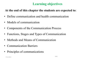 Learning objectives
At the end of this chapter the students are expected to:
• Define communication and health communication
• Models of communication
• Components of the Communication Process
• Functions, Stages and Types of Communication
• Methods and Means of Communication
• Communication Barriers
• Principles of communications
7/21/2022 GMS
 