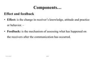 Components…
Effect and feedback
• Effect: is the change in receiver’s knowledge, attitude and practice
or behavior. –
• Feedback: is the mechanism of assessing what has happened on
the receivers after the communication has occurred.
7/21/2022 GMS
 