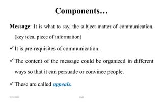 Components…
Message: It is what to say, the subject matter of communication.
(key idea, piece of information)
It is pre-requisites of communication.
The content of the message could be organized in different
ways so that it can persuade or convince people.
These are called appeals.
7/21/2022 GMS
 