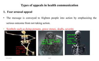Types of appeals in health communication
1. Fear arousal appeal
• The message is conveyed to frighten people into action by emphasizing the
serious outcome from not taking action.
• Symbols such as dying persons, grave stones, skulls, severity
GMS
7/21/2022
 