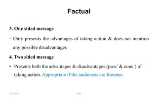 Factual
7/21/2022 GMS
3. One sided message
• Only presents the advantages of taking action & does not mention
any possible disadvantages
4. Two sided message
• Presents both the advantages & disadvantages (pros’ & cons’) of
taking action. Appropriate if the audiences are literates.
 
