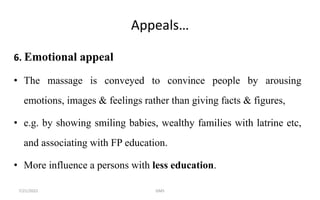 Appeals…
6. Emotional appeal
• The massage is conveyed to convince people by arousing
emotions, images & feelings rather than giving facts & figures,
• e.g. by showing smiling babies, wealthy families with latrine etc,
and associating with FP education.
• More influence a persons with less education.
7/21/2022 GMS
 