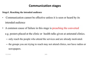 Communication stages
Stage1. Reaching the intended audience
• Communication cannot be effective unless it is seen or heard by its
intended audience
• A common cause of failure in this stage is preaching the converted
e.g. posters placed at the clinic or health talks given at antenatal clinics.
– only reach the people who attend the services and are already motivated.
– the groups you are trying to reach may not attend clinics, nor have radios or
newspapers.
7/21/2022 GMS
 