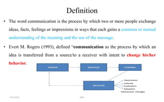 Definition
• The word communication is the process by which two or more people exchange
ideas, facts, feelings or impressions in ways that each gains a common or mutual
understanding of the meaning and the use of the message.
• Evert M. Rogers (1993), defined “communication as the process by which an
idea is transferred from a source/to a receiver with intent to change his/her
behavior.
7/21/2022 GMS
 