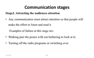 Communication stages
Stage2. Attracting the audiences attention
• Any communication must attract attention so that people will
make the effort to listen and read it
Examples of failure at this stage are:
• Walking past the poster with out bothering to look at it;
• Turning off the radio programs or switching over.
7/21/2022 GMS
 