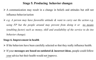 Stage 5. Producing behavior changes
 A communication may result in a change in beliefs and attitudes but still not
influence behavior/action
 e.g. A person may have favorable attitude & want to carry out the action e.g.
using FP but the people around may prevent from doing it or no means
(enabling factor) such as money, skill and availability of the service to do (no
behavior change).
Stage 6. Improvement in health
 If the behaviors have been carefully selected so that they really influence health.
 If your messages are based on outdated & incorrect ideas, people could follow
your advice but their health would not improve.
7/21/2022 GMS
 