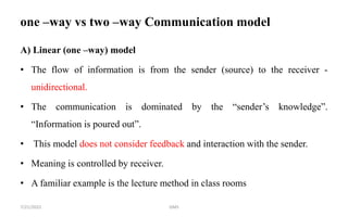 one –way vs two –way Communication model
A) Linear (one –way) model
• The flow of information is from the sender (source) to the receiver -
unidirectional.
• The communication is dominated by the “sender’s knowledge”.
“Information is poured out”.
• This model does not consider feedback and interaction with the sender.
• Meaning is controlled by receiver.
• A familiar example is the lecture method in class rooms
GMS
7/21/2022
 