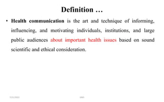 Definition …
• Health communication is the art and technique of informing,
influencing, and motivating individuals, institutions, and large
public audiences about important health issues based on sound
scientific and ethical consideration.
7/21/2022 GMS
 
