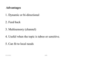 Advantages
1. Dynamic or bi-directional
2. Feed back
3. Multisensory (channel)
4. Useful when the topic is taboo or sensitive.
5. Can fit to local needs
GMS
7/21/2022
 