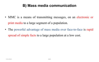 B) Mass media communication
• MMC is a means of transmitting messages, on an electronic or
print media to a large segment of a population.
• The powerful advantage of mass media over face-to-face is rapid
spread of simple facts to a large population at a low cost.
GMS
7/21/2022
 