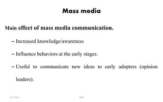 Mass media
Main effect of mass media communication.
– Increased knowledge/awareness
– Influence behaviors at the early stages.
– Useful to communicate new ideas to early adopters (opinion
leaders).
GMS
7/21/2022
 