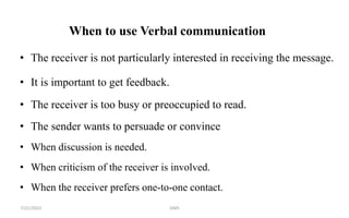 When to use Verbal communication
• The receiver is not particularly interested in receiving the message.
• It is important to get feedback.
• The receiver is too busy or preoccupied to read.
• The sender wants to persuade or convince
• When discussion is needed.
• When criticism of the receiver is involved.
• When the receiver prefers one-to-one contact.
7/21/2022 GMS
 