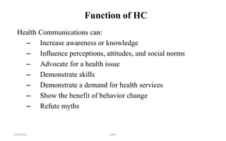 Function of HC
Health Communications can:
– Increase awareness or knowledge
– Influence perceptions, attitudes, and social norms
– Advocate for a health issue
– Demonstrate skills
– Demonstrate a demand for health services
– Show the benefit of behavior change
– Refute myths
GMS
7/21/2022
 