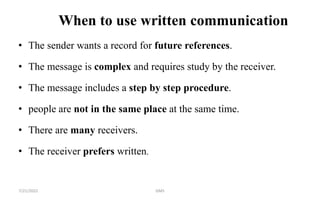 When to use written communication
• The sender wants a record for future references.
• The message is complex and requires study by the receiver.
• The message includes a step by step procedure.
• people are not in the same place at the same time.
• There are many receivers.
• The receiver prefers written.
7/21/2022 GMS
 