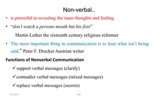 Non-verbal..
• is powerful in revealing the inner thoughts and feeling
• “don’t watch a persons mouth but his fists”
Martin Luther the sixteenth century religious reformer
• The most important thing in communication is to hear what isn’t being
said.” Peter F. Drucker Austrian writer
Functions of Nonverbal Communication
support verbal messages (clarify)
contradict verbal messages (mixed messages)
replace verbal messages (secrets)
7/21/2022 GMS
 