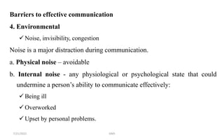 Barriers to effective communication
4. Environmental
 Noise, invisibility, congestion
Noise is a major distraction during communication.
a. Physical noise – avoidable
b. Internal noise - any physiological or psychological state that could
undermine a person’s ability to communicate effectively:
 Being ill
 Overworked
 Upset by personal problems.
7/21/2022 GMS
 