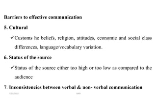 Barriers to effective communication
5. Cultural
Customs he beliefs, religion, attitudes, economic and social class
differences, language/vocabulary variation.
6. Status of the source
Status of the source either too high or too low as compared to the
audience
7. Inconsistencies between verbal & non- verbal communication
7/21/2022 GMS
 