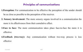 Principles of communications
1.Perception: For communication to be effective the perception of the sender should
be as close as possible to the perception of the receiver.
2. Sensory involvement: The more sensory organs involved in a communication the
more is its effectiveness from their cumulative effect.
3.Face to face: The more communication takes place face-to-face the more it is
effective.
4.Feedback (two-way): Any communication without two-way process is less
effective
GMS
7/21/2022
 