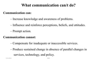 What communication can/t do?
Communication can:
– Increase knowledge and awareness of problems.
– Influence and reinforce perceptions, beliefs, and attitudes.
– Prompt action.
Communication cannot:
– Compensate for inadequate or inaccessible services.
– Produce sustained change in absence of parallel changes in
services, technology, and policy.
7/21/2022 GMS
 
