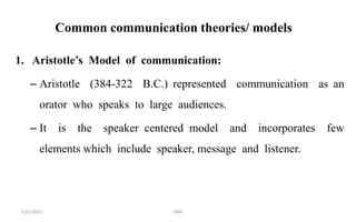 Common communication theories/ models
1. Aristotle’s Model of communication:
– Aristotle (384-322 B.C.) represented communication as an
orator who speaks to large audiences.
– It is the speaker centered model and incorporates few
elements which include speaker, message and listener.
7/21/2022 GMS
 