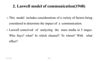 2. Laswell model of communication(1948)
– This model includes considerations of a variety of factors being
considered to determine the impact of a communication.
– Laswell conceived of analyzing the mass media in 5 stages:
Who Says? what? In which channel? To whom? With what
effect?
7/21/2022 GMS
 