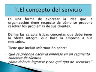 Es una forma de expresar la idea que la
organización tiene respecto de cómo se propone
resolver los problemas de sus clientes.
Define las características concretas que debe tener
la oferta integral que hace la empresa a sus
mercados.
Tiene que incluir información sobre:
• Qué se propone hacer la empresa en un segmento
concreto de clientes
• cómo debería lograrse y con qué tipo de recursos.”
 