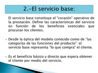 El servicio base constituye el "corazón” operativo de
la prestación. Define las características del servicio
en función de los beneficios esenciales que
procuran los clientes.
 Desde la óptica del modelo conocido como de “las
categorías de las funciones del producto": el
servicio base representa "lo que compra" el cliente.
 Es el beneficio básico y directo que espera obtener
el cliente por medio del servicio.
 