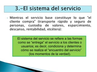 • Mientras el servicio base constituye lo que "el
cliente compra" (transporte rápido y seguro de
personas, custodia de valores, esparcimiento,
descanso, rentabilidad, etcétera):
El sistema del servicio se refiere a las formas
como se “entrega” el servicio a los clientes o
usuarios; es decir, condiciona y determina
cómo se realiza el “encuentro del servicio”
(los momentos de la verdad).
 
