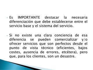 • Es IMPORTANTE destacar la necesaria
diferenciación que debe establecerse entre el
servicio base y el sistema del servicio.
• Si no existe una clara conciencia de esa
diferencia se pueden comercializar y/o
ofrecer servicios que son perfectos desde el
punto de vista técnico (eficientes, bajos
costes, ausencia de errores, etcétera), pero
que, para los clientes, son un desastre.
 