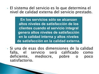 • El sistema del servicio es lo que determina el
nivel de calidad externa del servicio prestado.
• Si una de esas dos dimensiones de la calidad
falla, el servicio será calificado como
deficiente, mediocre, pobre o poco
satisfactorio.
En los servicios sólo se alcanzan
altos niveles de satisfacción de los
clientes cuando el servicio integral
genera altos niveles de satisfacción
en la calidad interna y altos niveles
de satisfacción en la calidad externa.
 