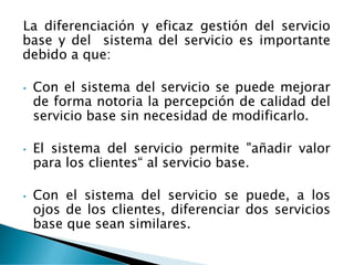 La diferenciación y eficaz gestión del servicio
base y del sistema del servicio es importante
debido a que:
• Con el sistema del servicio se puede mejorar
de forma notoria la percepción de calidad del
servicio base sin necesidad de modificarlo.
• El sistema del servicio permite "añadir valor
para los clientes“ al servicio base.
• Con el sistema del servicio se puede, a los
ojos de los clientes, diferenciar dos servicios
base que sean similares.
 