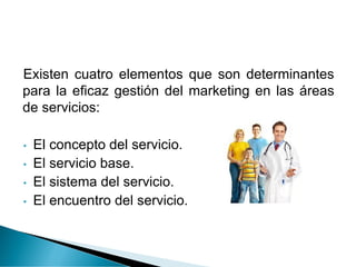 Existen cuatro elementos que son determinantes
para la eficaz gestión del marketing en las áreas
de servicios:
• El concepto del servicio.
• El servicio base.
• El sistema del servicio.
• El encuentro del servicio.
 