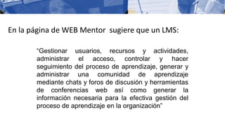 En la página de WEB Mentor sugiere que un LMS:
“Gestionar usuarios, recursos y actividades,
administrar el acceso, controlar y hacer
seguimiento del proceso de aprendizaje, generar y
administrar una comunidad de aprendizaje
mediante chats y foros de discusión y herramientas
de conferencias web así como generar la
información necesaria para la efectiva gestión del
proceso de aprendizaje en la organización”
 