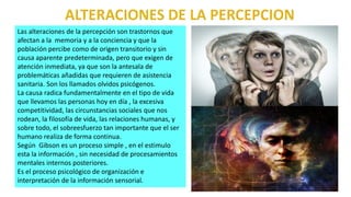 Las alteraciones de la percepción son trastornos que
afectan a la memoria y a la conciencia y que la
población percibe como de origen transitorio y sin
causa aparente predeterminada, pero que exigen de
atención inmediata, ya que son la antesala de
problemáticas añadidas que requieren de asistencia
sanitaria. Son los llamados olvidos psicógenos.
La causa radica fundamentalmente en el tipo de vida
que llevamos las personas hoy en día , la excesiva
competitividad, las circunstancias sociales que nos
rodean, la filosofía de vida, las relaciones humanas, y
sobre todo, el sobreesfuerzo tan importante que el ser
humano realiza de forma continua.
Según Gibson es un proceso simple , en el estimulo
esta la información , sin necesidad de procesamientos
mentales internos posteriores.
Es el proceso psicológico de organización e
interpretación de la información sensorial.
 