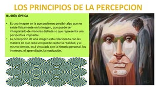 ILUSIÓN ÓPTICA
• Es una imagen en la que podemos percibir algo que no
existe físicamente en la imagen, que puede ser
interpretado de maneras distintas o que representa una
perspectiva imposible.
• La percepción de una imagen está relacionada con las
manera en que cada uno puede captar la realidad, y al
mismo tiempo, está vinculada con la historia personal, los
intereses, el aprendizaje, la motivación.
 