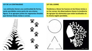 LEY DE LA CONTINUIDAD
Los estímulos tienen una continuidad de forma,
serán percibidos como parte de una misma
figura. O se agrupan juntos los segmentos lineales
que forman líneas rectas o curvas.
LEY DEL CIERRE
Tendemos a llenar los huecos en las líneas rectas o
en las curvas, los observadores tienen la tendencia
de agrupar los elementos que están localizados en
la misma región percibida.
 