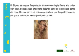 D. El pelo es un gran fotoprotector intrínseco de la piel frente a la radia-
ción solar. Su capacidad protectora depende tanto de la densidad como
del color. De este modo, el pelo negro confiere una fotoprotección ma-
yor que el pelo rubio, y este que el pelo canoso.
 