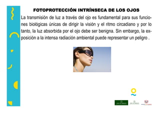 FOTOPROTECCIÓN INTRÍNSECA DE LOS OJOS
La transmisión de luz a través del ojo es fundamental para sus funcio-
nes biológicas únicas de dirigir la visión y el ritmo circadiano y por lo
tanto, la luz absorbida por el ojo debe ser benigna. Sin embargo, la ex-
posición a la intensa radiación ambiental puede representar un peligro .
 