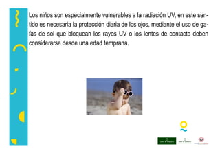 Los niños son especialmente vulnerables a la radiación UV, en este sen-
tido es necesaria la protección diaria de los ojos, mediante el uso de ga-
fas de sol que bloquean los rayos UV o los lentes de contacto deben
considerarse desde una edad temprana.
 