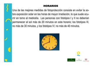 HORARIOS
Una de las mejores medidas de fotoprotección consiste en evitar la so-
bre exposición solar en las horas de mayor irradiación, lo que suele ocu-
rrir en torno al mediodía. Las personas con fototipos I y II no deberían
permanecer al sol más de 20 minutos en este horario; los fototipos III,
no más de 30 minutos, y los fototipos IV, no más de 40 minutos.
 