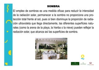 SOMBRA
El empleo de sombras es una medida eficaz para reducir la intensidad
de la radiación solar, permanecer a la sombra no proporciona una pro-
tección total frente al sol, pues si bien disminuye la proporción de radia-
ción ultravioleta que llega directamente, las diferentes superficies natu-
rales (como la arena de la playa, la hierba o la nieve) pueden reflejar la
radiación solar, que alcanza así las superficies de sombra.
 