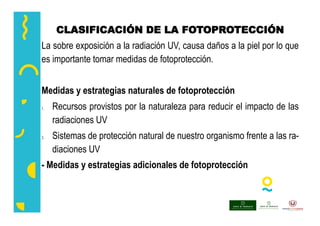 CLASIFICACIÓN DE LA FOTOPROTECCIÓN
La sobre exposición a la radiación UV, causa daños a la piel por lo que
es importante tomar medidas de fotoprotección.
Medidas y estrategias naturales de fotoprotección
 Recursos provistos por la naturaleza para reducir el impacto de las
radiaciones UV
 Sistemas de protección natural de nuestro organismo frente a las ra-
diaciones UV
- Medidas y estrategias adicionales de fotoprotección
 
