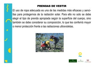 PRENDAS DE VESTIR
El uso de ropa adecuada es una de las medidas más eficaces y senci-
llas para protegernos de la radiación solar. Para ello no solo se debe
elegir el tipo de prenda apropiada según la superficie del cuerpo, sino
también se debe considerar su composición, lo que les conferirá mayor
o menor protección frente a las radiaciones ultravioletas.
 