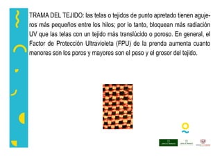TRAMA DEL TEJIDO: las telas o tejidos de punto apretado tienen aguje-
ros más pequeños entre los hilos; por lo tanto, bloquean más radiación
UV que las telas con un tejido más translúcido o poroso. En general, el
Factor de Protección Ultravioleta (FPU) de la prenda aumenta cuanto
menores son los poros y mayores son el peso y el grosor del tejido.
 