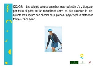 COLOR: Los colores oscuros absorben más radiación UV y bloquean
por tanto el paso de las radiaciones antes de que alcancen la piel.
Cuanto más oscuro sea el color de la prenda, mayor será la protección
frente al daño solar.
 