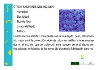 OTROS FACTORES QUE INCIDEN:
 Humedad
 Elasticidad
 Tipo de fibra
 Estado del tejido
 Aditivos
Cuanto menos abierta o más densa sea la tela (tejido, peso, estiramien-
to), mejor será la protección. Además, algunos textiles y telas emplea-
dos en el uso de ropa de protección solar pueden ser pretratados con
ingredientes inhibidores de los rayos UV durante la fabricación para me-
 