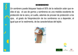SOMBRERO
Un sombrero puede bloquear hasta el 50% de la radiación solar que re-
cibe el ojo, el uso de gorros y sombreros es una medida excelente de
protección de la cara y el cuello, además de proveer de protección a los
ojos, el grado de fotoprotección de los sombreros va a depender, al
igual que en la vestimenta, de las características del tejido.
 